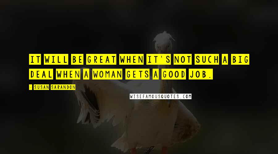 Susan Sarandon Quotes: It will be great when it's not such a big deal when a woman gets a good job.