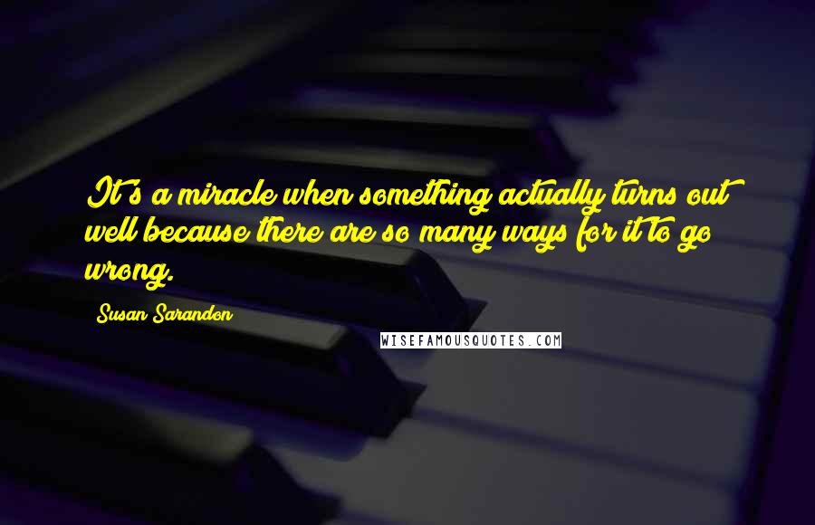 Susan Sarandon Quotes: It's a miracle when something actually turns out well because there are so many ways for it to go wrong.