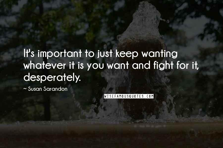 Susan Sarandon Quotes: It's important to just keep wanting whatever it is you want and fight for it, desperately.