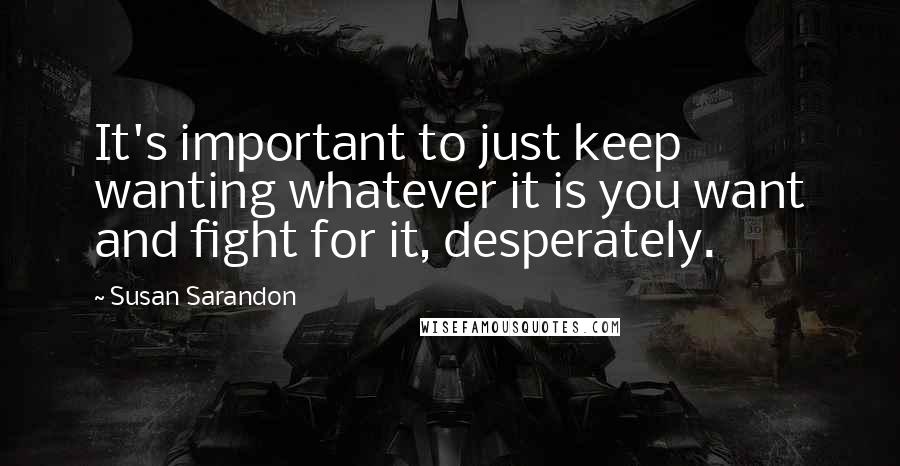 Susan Sarandon Quotes: It's important to just keep wanting whatever it is you want and fight for it, desperately.