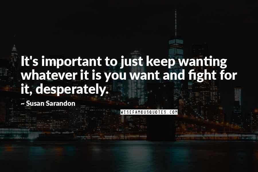 Susan Sarandon Quotes: It's important to just keep wanting whatever it is you want and fight for it, desperately.