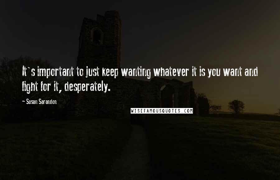 Susan Sarandon Quotes: It's important to just keep wanting whatever it is you want and fight for it, desperately.