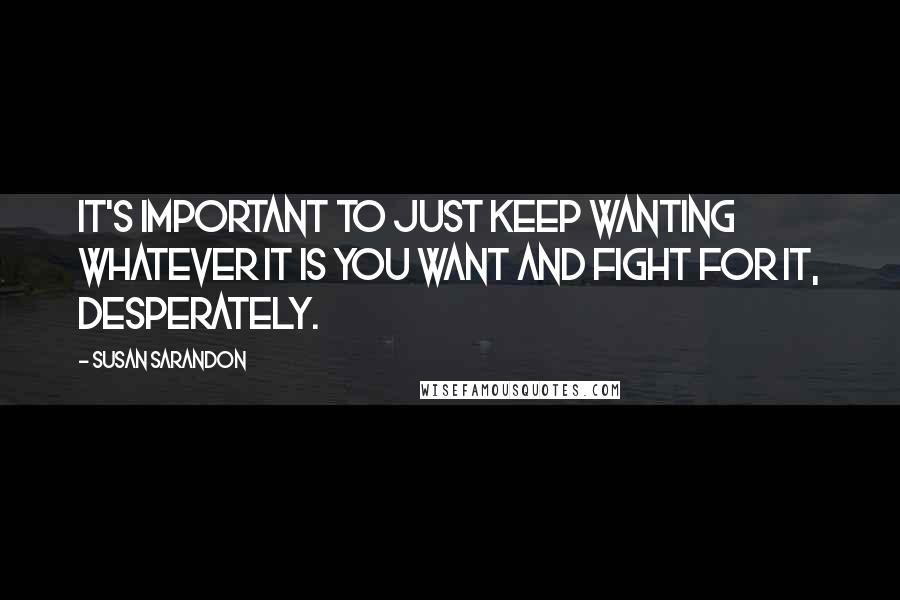 Susan Sarandon Quotes: It's important to just keep wanting whatever it is you want and fight for it, desperately.