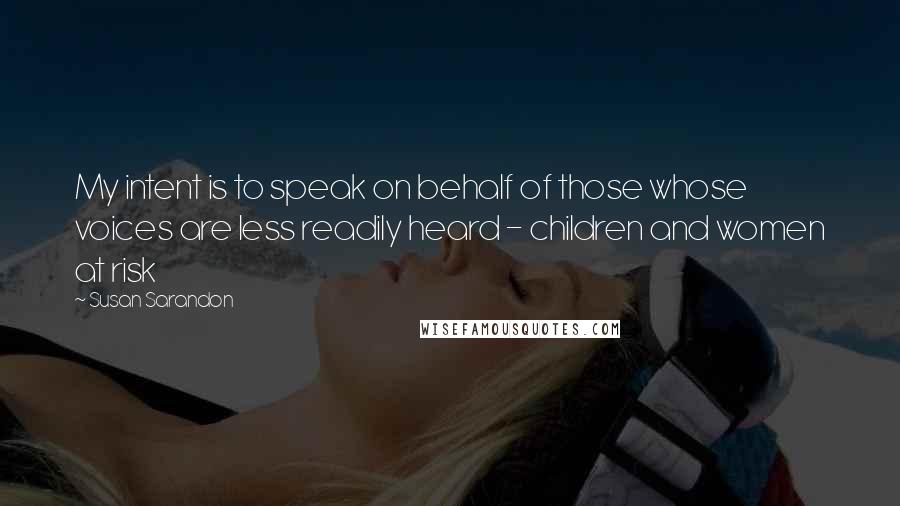 Susan Sarandon Quotes: My intent is to speak on behalf of those whose voices are less readily heard - children and women at risk