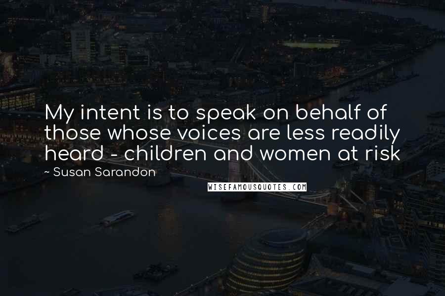 Susan Sarandon Quotes: My intent is to speak on behalf of those whose voices are less readily heard - children and women at risk
