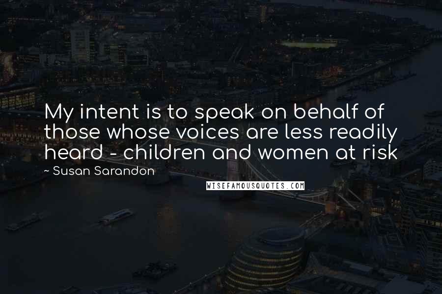 Susan Sarandon Quotes: My intent is to speak on behalf of those whose voices are less readily heard - children and women at risk