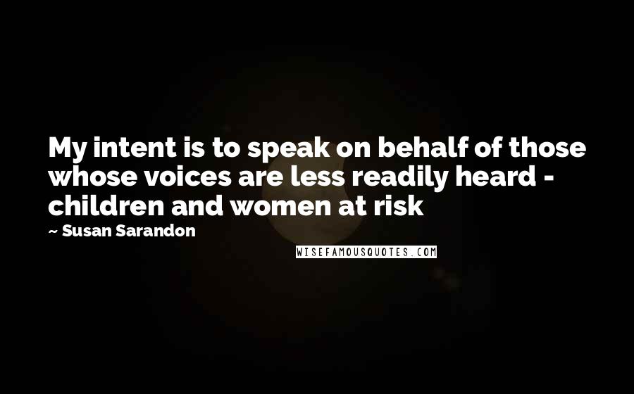 Susan Sarandon Quotes: My intent is to speak on behalf of those whose voices are less readily heard - children and women at risk