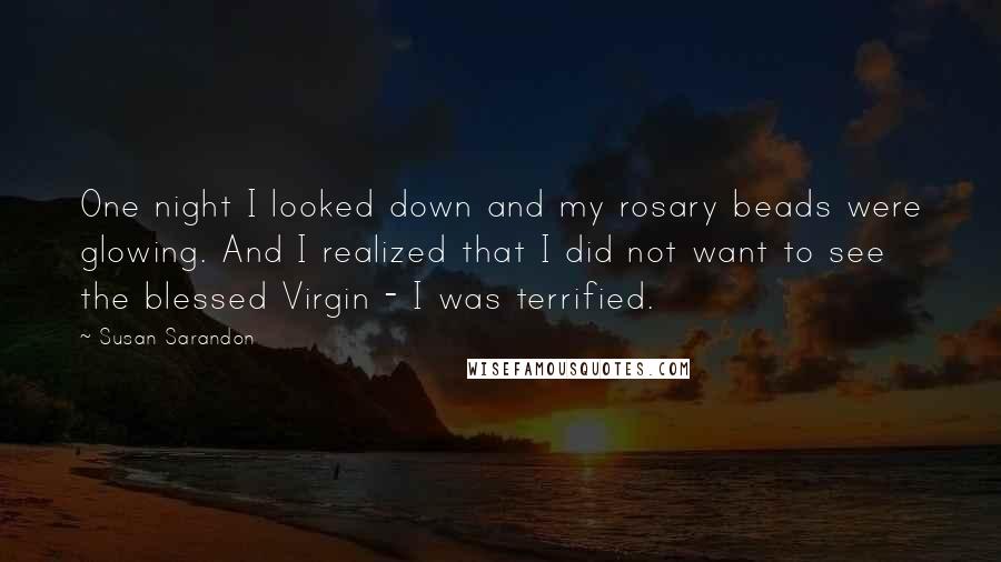 Susan Sarandon Quotes: One night I looked down and my rosary beads were glowing. And I realized that I did not want to see the blessed Virgin - I was terrified.