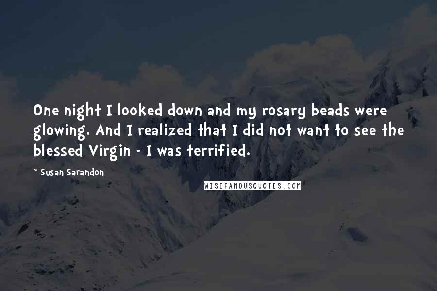 Susan Sarandon Quotes: One night I looked down and my rosary beads were glowing. And I realized that I did not want to see the blessed Virgin - I was terrified.