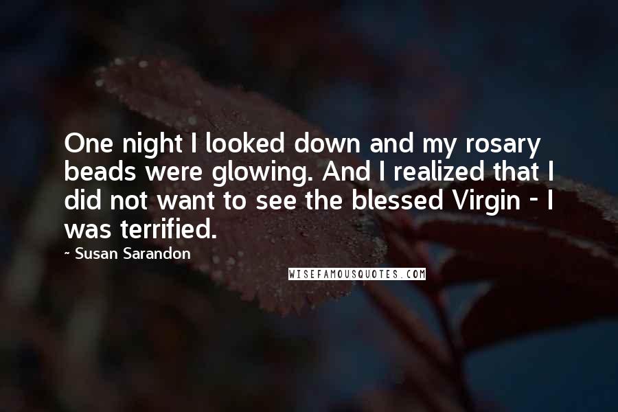 Susan Sarandon Quotes: One night I looked down and my rosary beads were glowing. And I realized that I did not want to see the blessed Virgin - I was terrified.