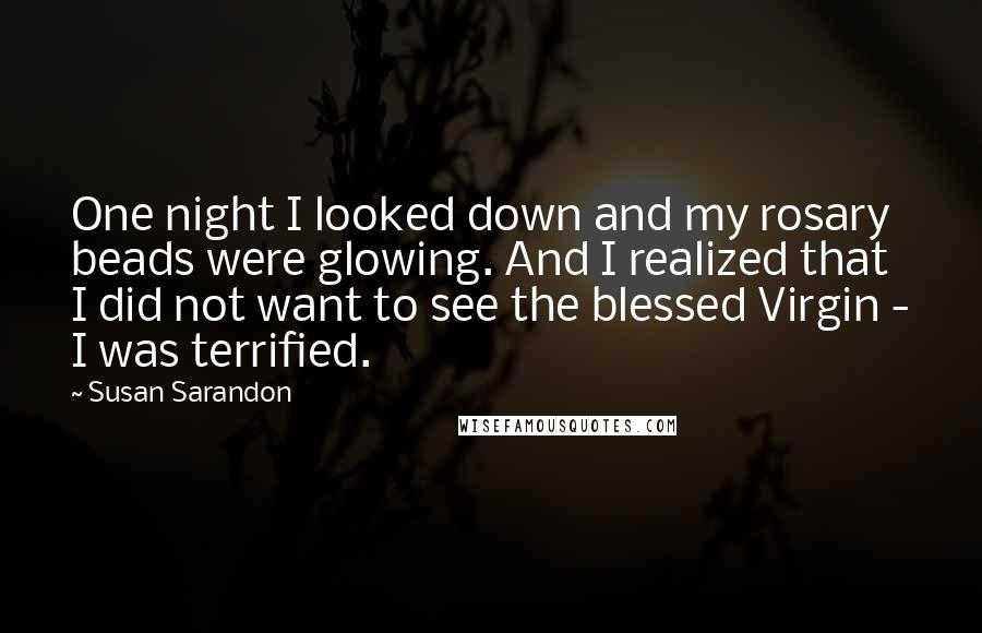 Susan Sarandon Quotes: One night I looked down and my rosary beads were glowing. And I realized that I did not want to see the blessed Virgin - I was terrified.