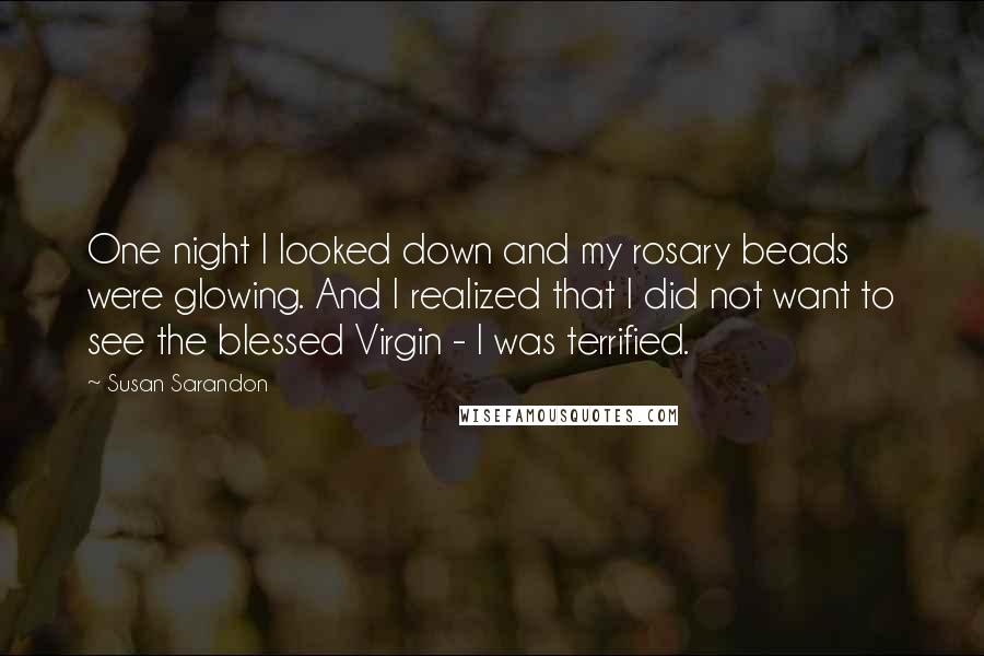 Susan Sarandon Quotes: One night I looked down and my rosary beads were glowing. And I realized that I did not want to see the blessed Virgin - I was terrified.