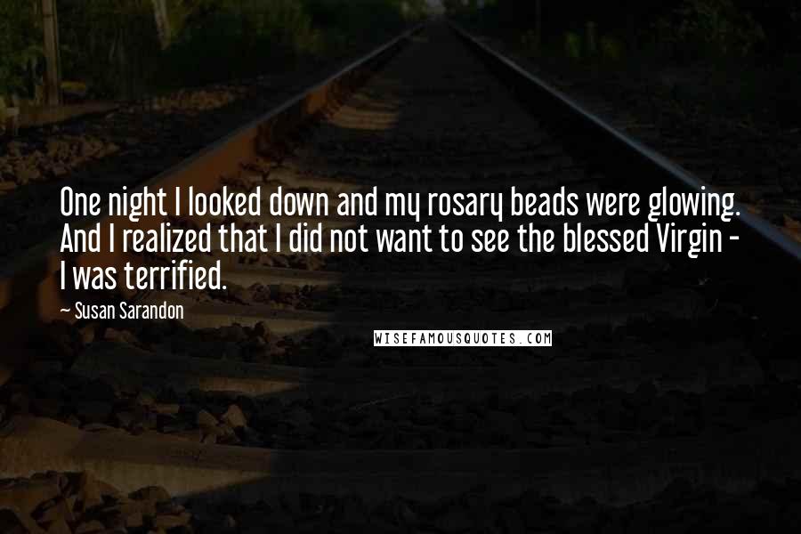Susan Sarandon Quotes: One night I looked down and my rosary beads were glowing. And I realized that I did not want to see the blessed Virgin - I was terrified.
