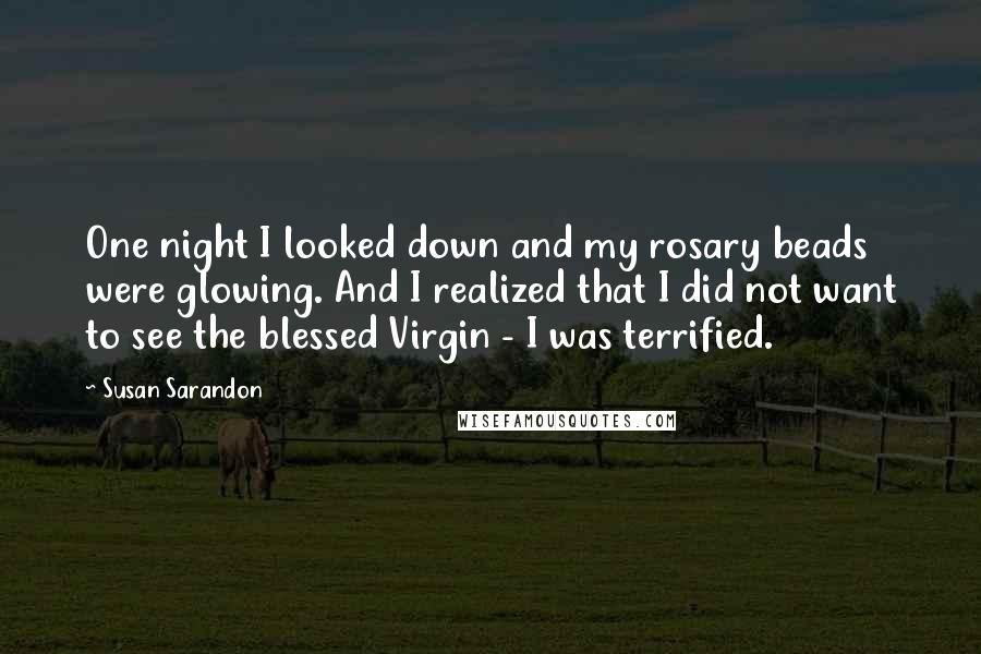 Susan Sarandon Quotes: One night I looked down and my rosary beads were glowing. And I realized that I did not want to see the blessed Virgin - I was terrified.