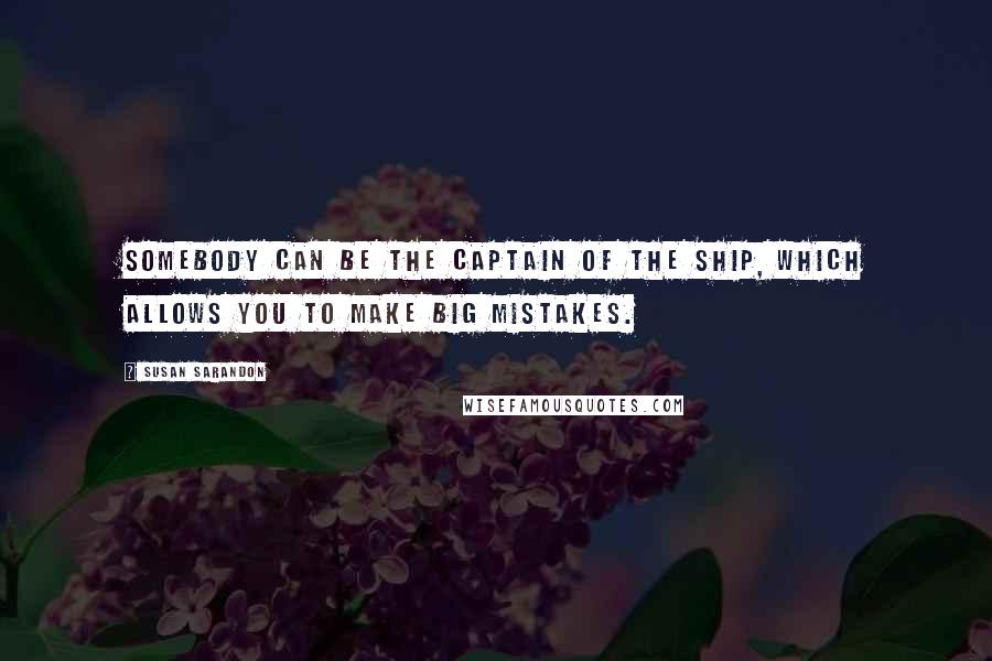 Susan Sarandon Quotes: Somebody can be the captain of the ship, which allows you to make big mistakes.