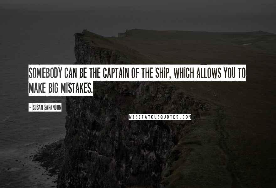 Susan Sarandon Quotes: Somebody can be the captain of the ship, which allows you to make big mistakes.