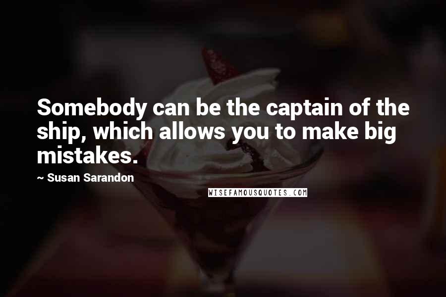Susan Sarandon Quotes: Somebody can be the captain of the ship, which allows you to make big mistakes.