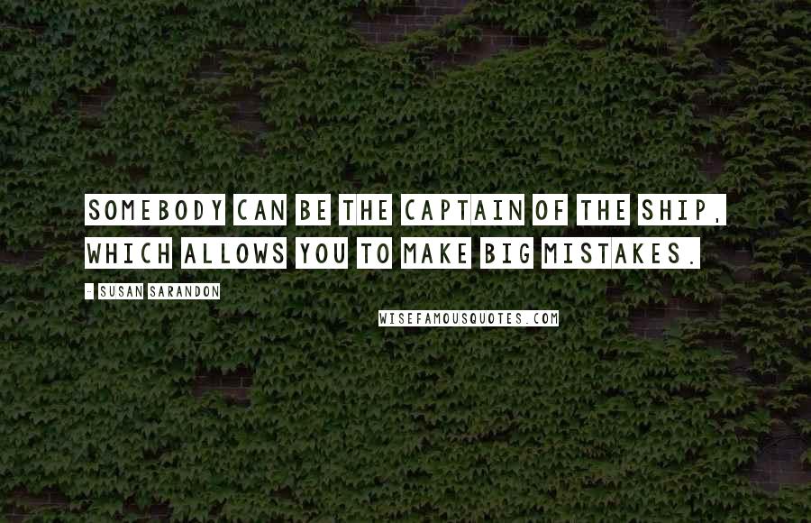 Susan Sarandon Quotes: Somebody can be the captain of the ship, which allows you to make big mistakes.