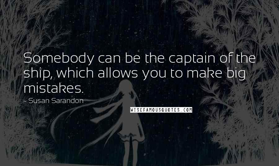 Susan Sarandon Quotes: Somebody can be the captain of the ship, which allows you to make big mistakes.