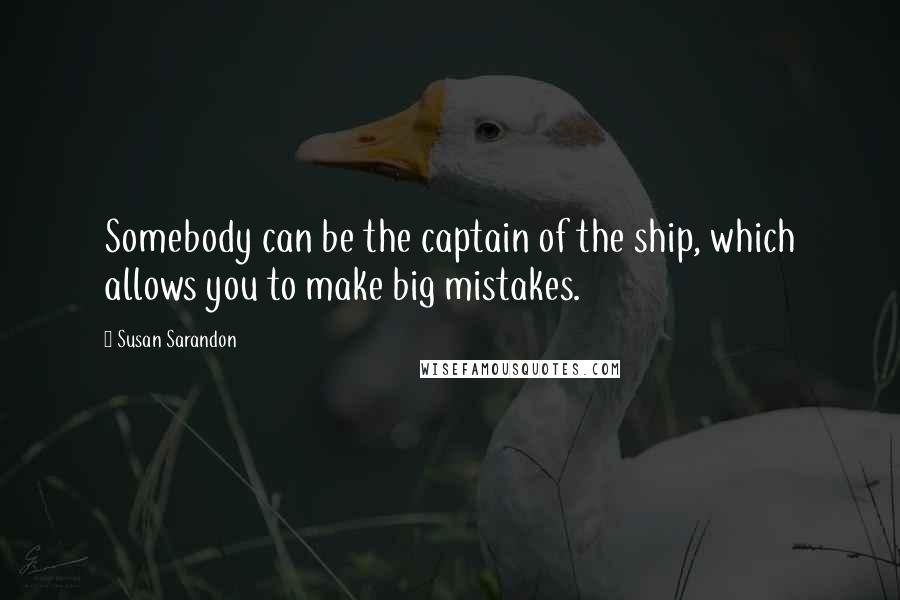 Susan Sarandon Quotes: Somebody can be the captain of the ship, which allows you to make big mistakes.
