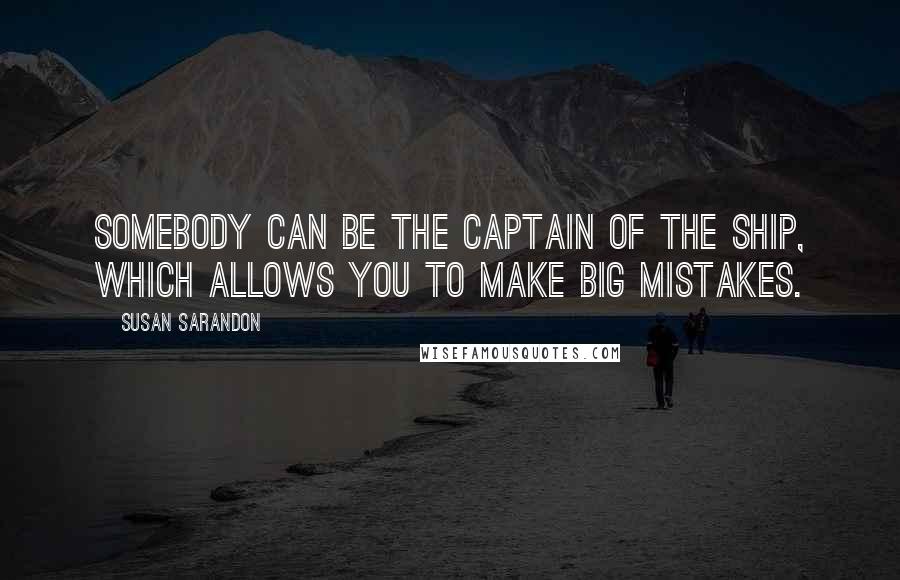 Susan Sarandon Quotes: Somebody can be the captain of the ship, which allows you to make big mistakes.