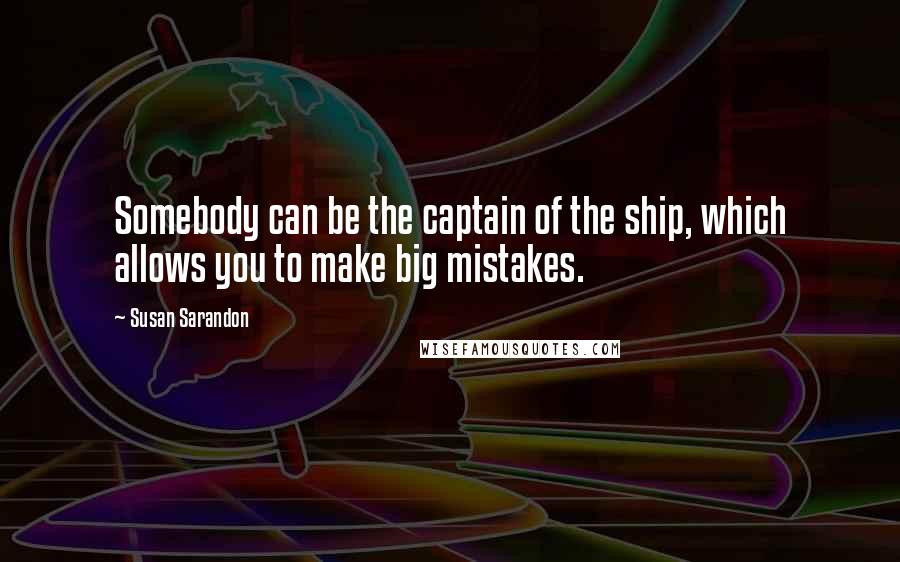 Susan Sarandon Quotes: Somebody can be the captain of the ship, which allows you to make big mistakes.