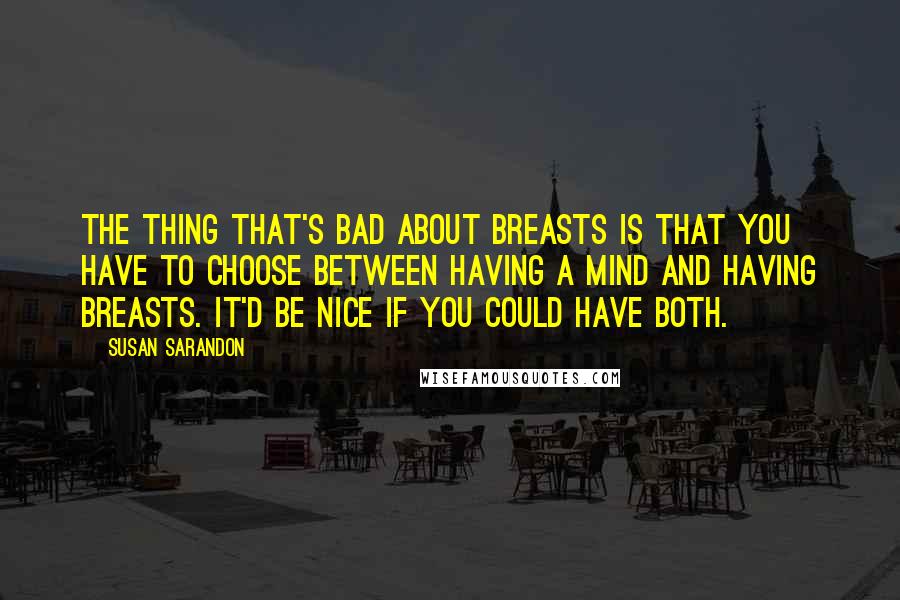 Susan Sarandon Quotes: The thing that's bad about breasts is that you have to choose between having a mind and having breasts. It'd be nice if you could have both.