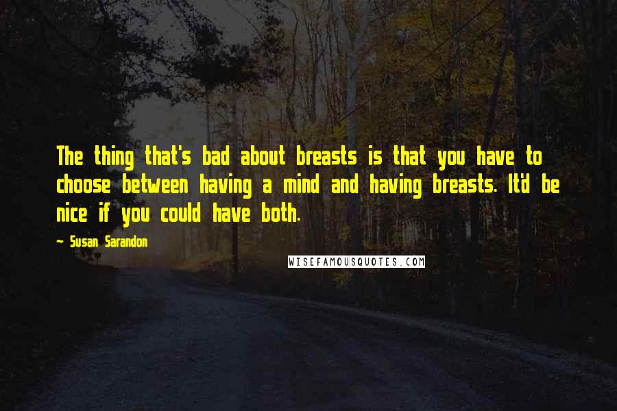 Susan Sarandon Quotes: The thing that's bad about breasts is that you have to choose between having a mind and having breasts. It'd be nice if you could have both.