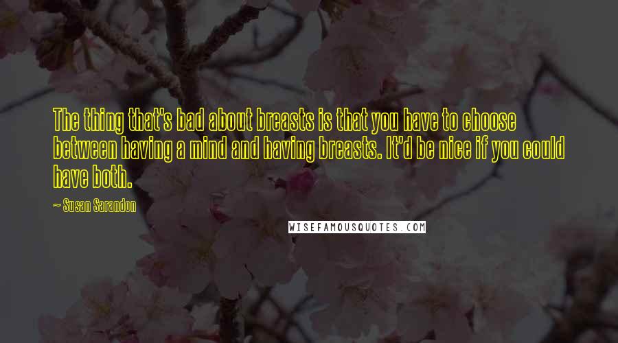 Susan Sarandon Quotes: The thing that's bad about breasts is that you have to choose between having a mind and having breasts. It'd be nice if you could have both.