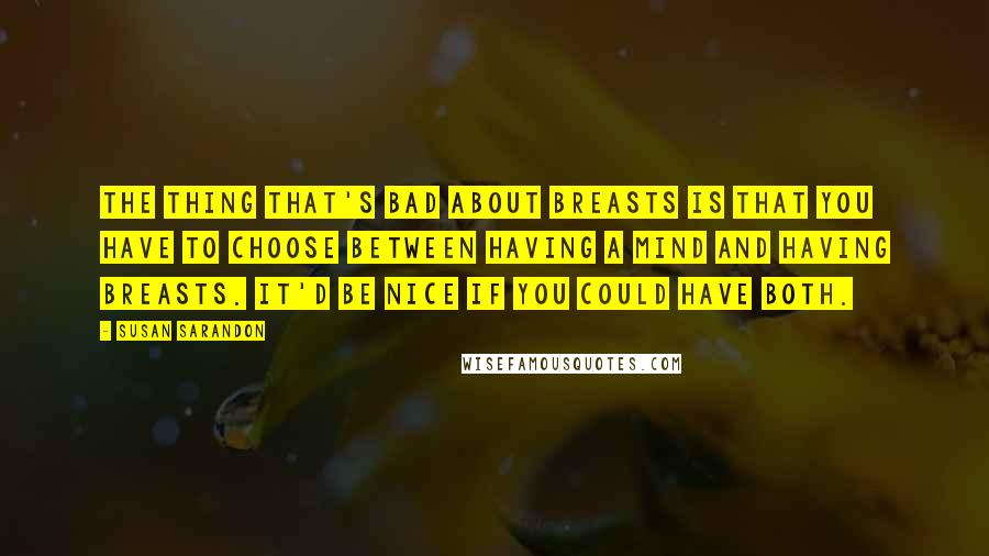 Susan Sarandon Quotes: The thing that's bad about breasts is that you have to choose between having a mind and having breasts. It'd be nice if you could have both.