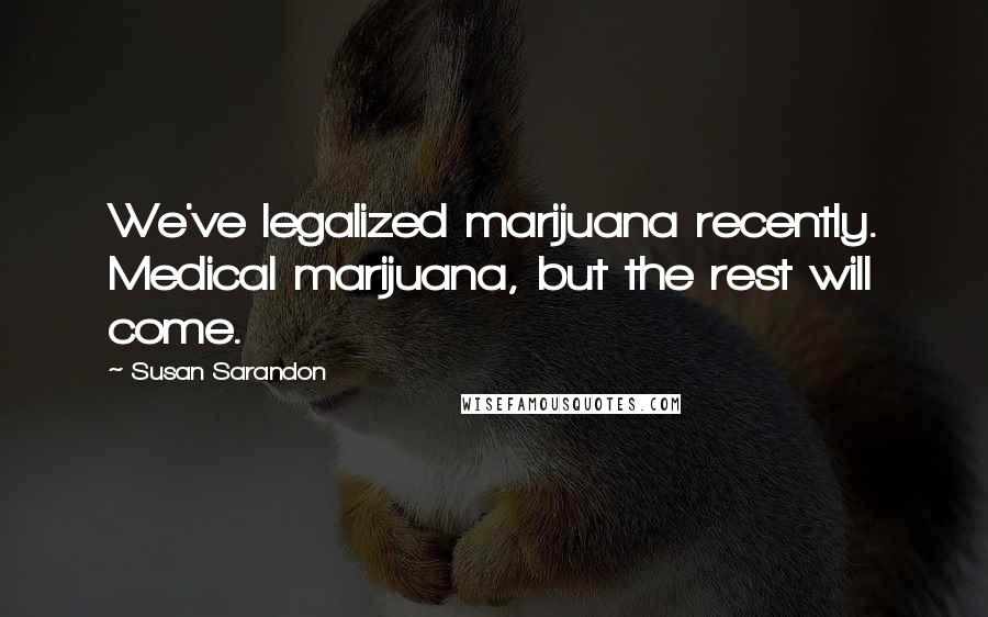 Susan Sarandon Quotes: We've legalized marijuana recently. Medical marijuana, but the rest will come.
