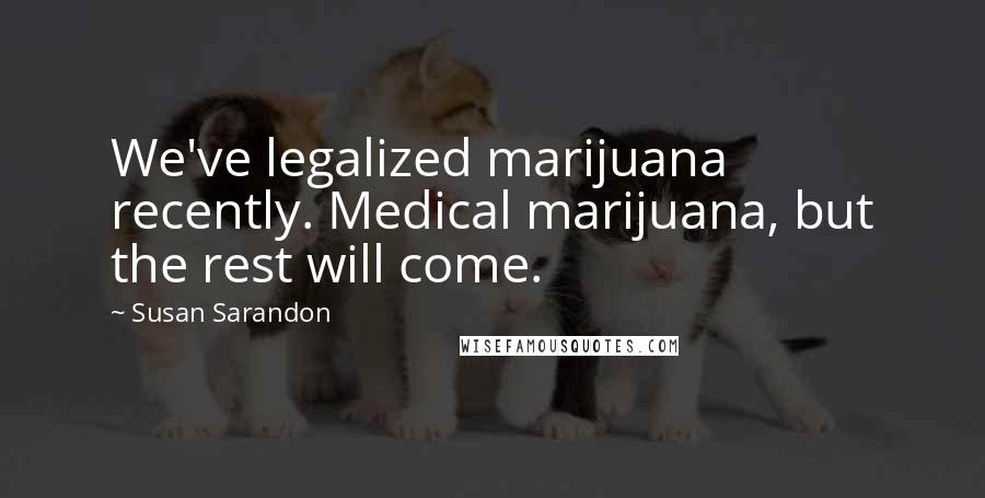 Susan Sarandon Quotes: We've legalized marijuana recently. Medical marijuana, but the rest will come.