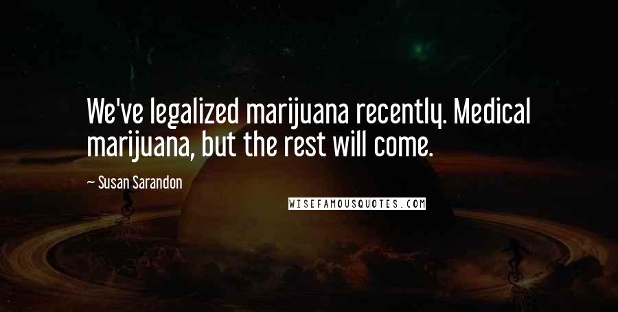 Susan Sarandon Quotes: We've legalized marijuana recently. Medical marijuana, but the rest will come.
