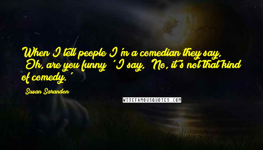 Susan Sarandon Quotes: When I tell people I'm a comedian they say, 'Oh, are you funny?' I say, 'No, it's not that kind of comedy.'