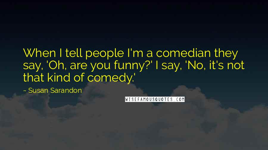 Susan Sarandon Quotes: When I tell people I'm a comedian they say, 'Oh, are you funny?' I say, 'No, it's not that kind of comedy.'