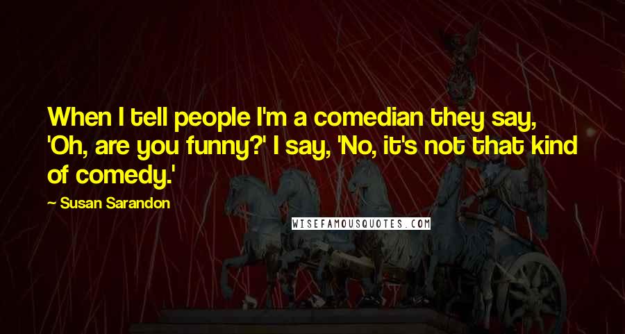 Susan Sarandon Quotes: When I tell people I'm a comedian they say, 'Oh, are you funny?' I say, 'No, it's not that kind of comedy.'