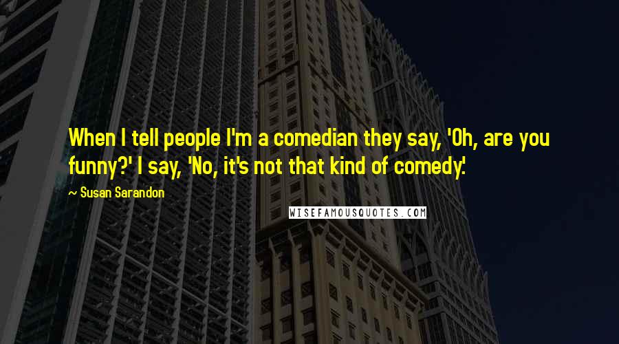 Susan Sarandon Quotes: When I tell people I'm a comedian they say, 'Oh, are you funny?' I say, 'No, it's not that kind of comedy.'