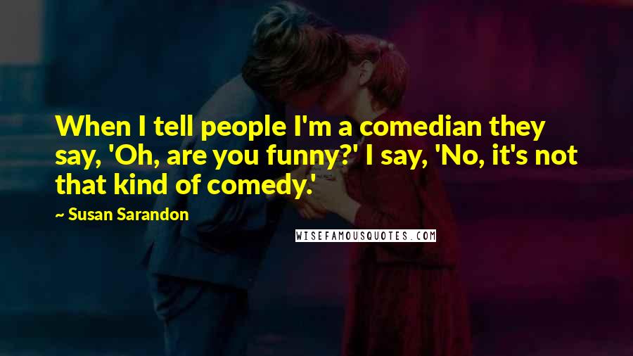 Susan Sarandon Quotes: When I tell people I'm a comedian they say, 'Oh, are you funny?' I say, 'No, it's not that kind of comedy.'