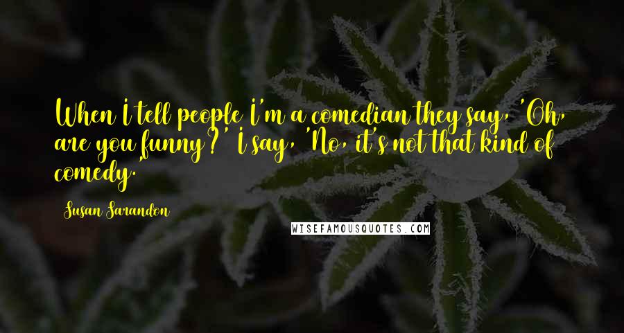 Susan Sarandon Quotes: When I tell people I'm a comedian they say, 'Oh, are you funny?' I say, 'No, it's not that kind of comedy.'