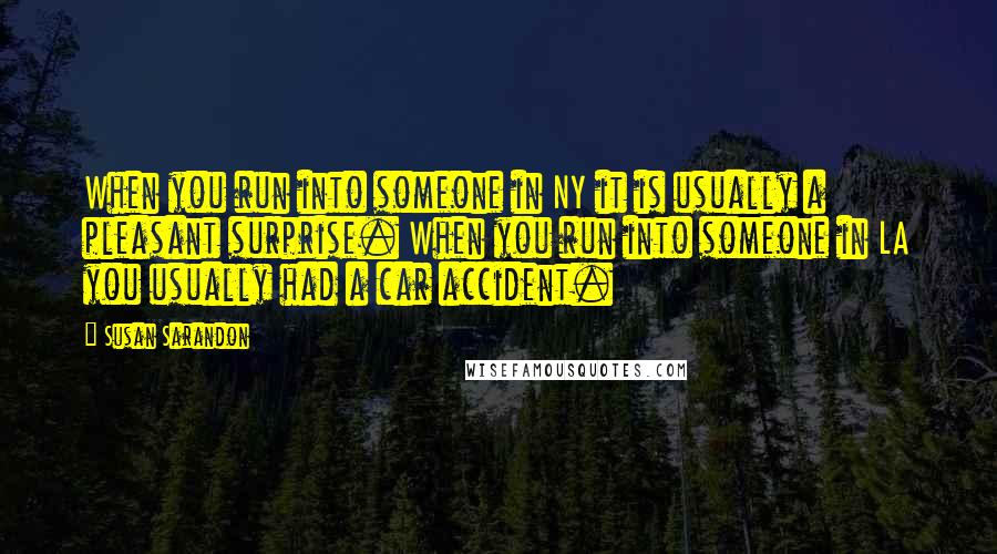 Susan Sarandon Quotes: When you run into someone in NY it is usually a pleasant surprise. When you run into someone in LA you usually had a car accident.