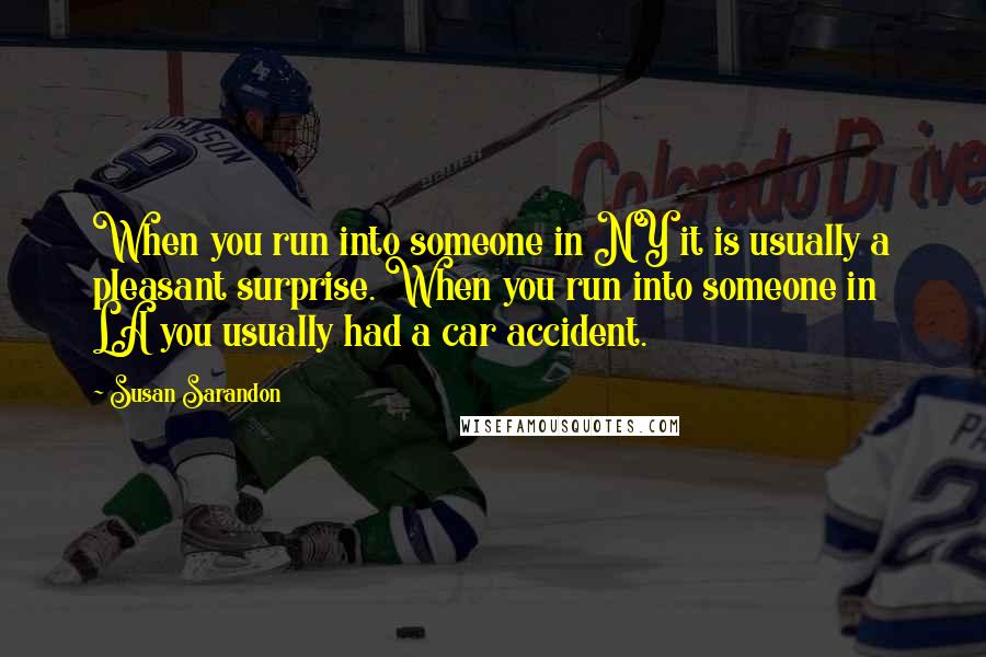 Susan Sarandon Quotes: When you run into someone in NY it is usually a pleasant surprise. When you run into someone in LA you usually had a car accident.