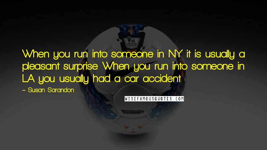 Susan Sarandon Quotes: When you run into someone in NY it is usually a pleasant surprise. When you run into someone in LA you usually had a car accident.