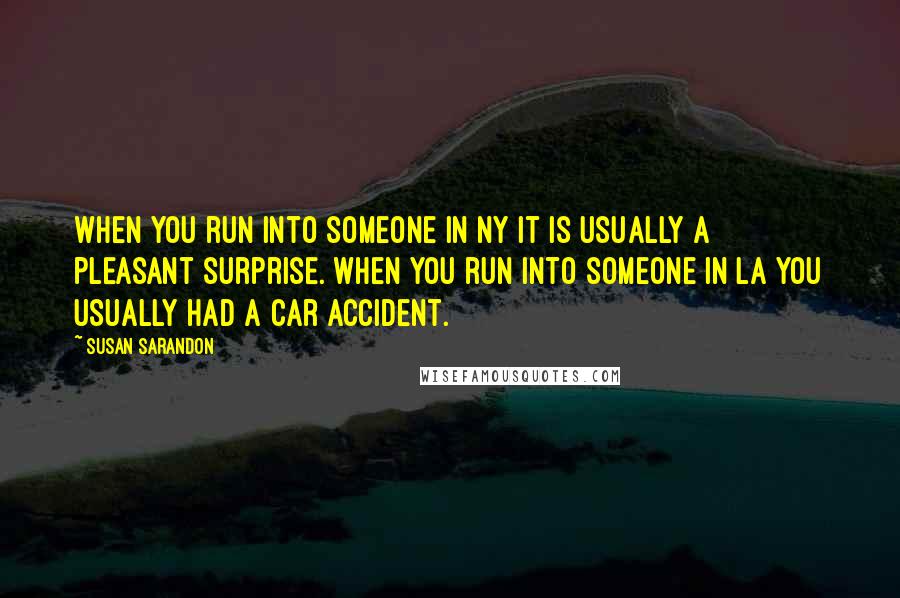 Susan Sarandon Quotes: When you run into someone in NY it is usually a pleasant surprise. When you run into someone in LA you usually had a car accident.