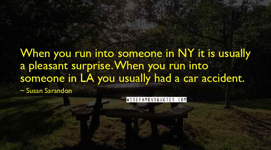 Susan Sarandon Quotes: When you run into someone in NY it is usually a pleasant surprise. When you run into someone in LA you usually had a car accident.