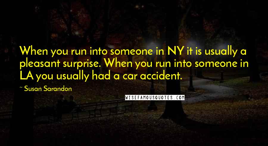 Susan Sarandon Quotes: When you run into someone in NY it is usually a pleasant surprise. When you run into someone in LA you usually had a car accident.