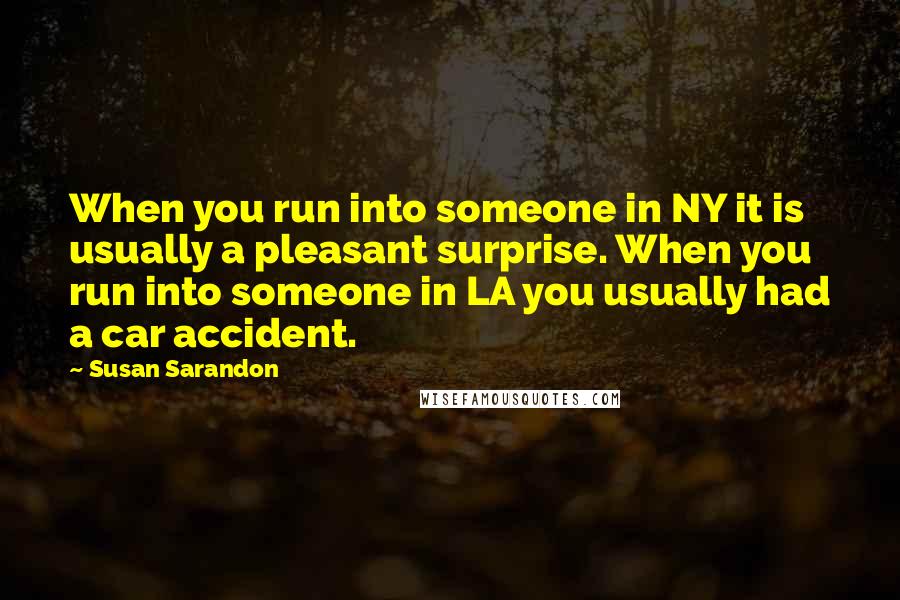 Susan Sarandon Quotes: When you run into someone in NY it is usually a pleasant surprise. When you run into someone in LA you usually had a car accident.