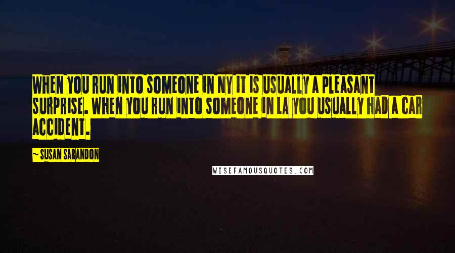 Susan Sarandon Quotes: When you run into someone in NY it is usually a pleasant surprise. When you run into someone in LA you usually had a car accident.