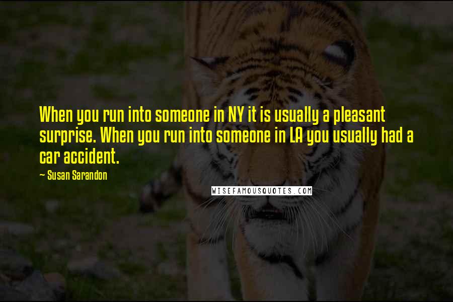 Susan Sarandon Quotes: When you run into someone in NY it is usually a pleasant surprise. When you run into someone in LA you usually had a car accident.