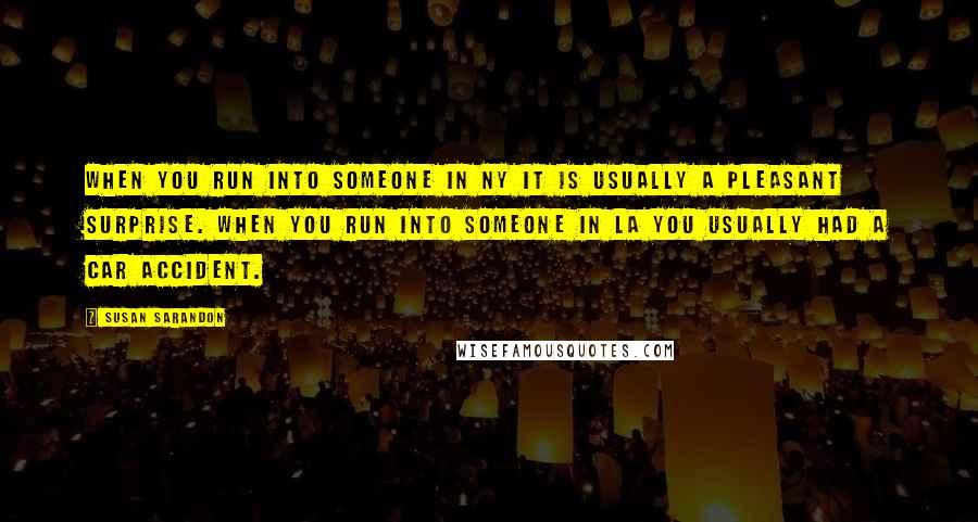 Susan Sarandon Quotes: When you run into someone in NY it is usually a pleasant surprise. When you run into someone in LA you usually had a car accident.