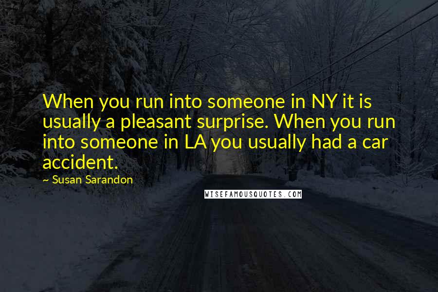 Susan Sarandon Quotes: When you run into someone in NY it is usually a pleasant surprise. When you run into someone in LA you usually had a car accident.